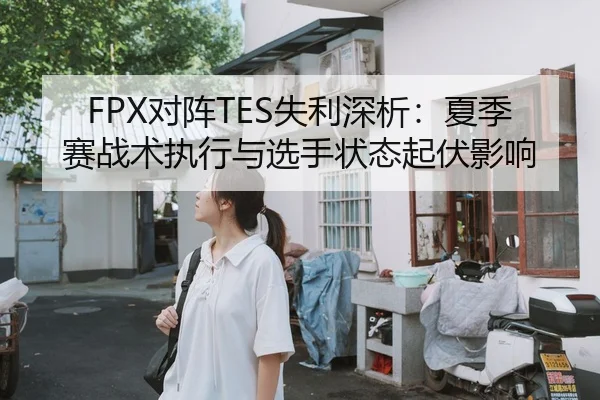 FPX对阵TES失利深析：夏季赛战术执行与选手状态起伏影响