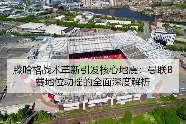 滕哈格战术革新引发核心地震：曼联B费地位动摇的全面深度解析（MKSPORT）